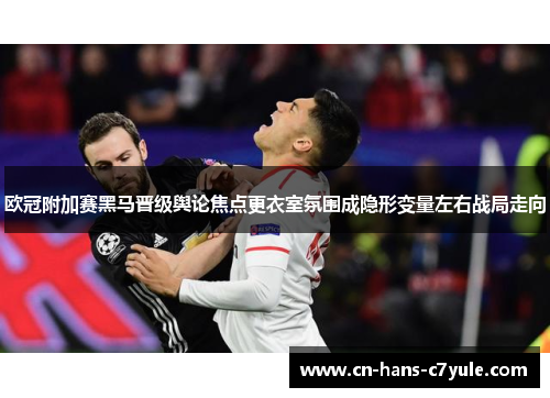欧冠附加赛黑马晋级舆论焦点更衣室氛围成隐形变量左右战局走向